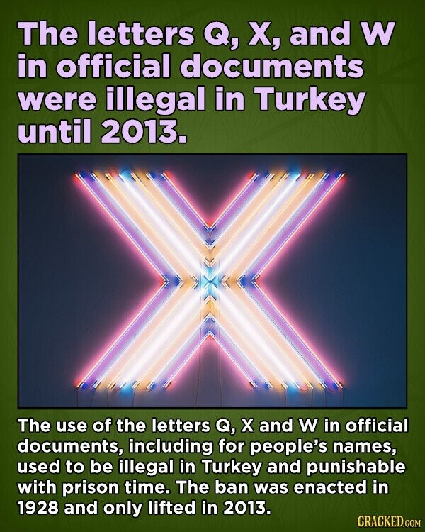 The letters Q, X, and W in official documents were illegal in Turkey until 2013. The use of the letters Q, x and W in official documents, including for people's names, used to be illegal in Turkey and punishable with prison time. The ban was enacted in 1928 and only lifted in 2013. CRACKED.COM