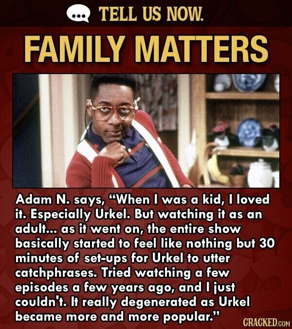 ... TELL US NOW. FAMILY MATTERS Adam N. says, When I was a kid, I loved it. Especially Urkel. But watching it as an adult... as it went on, the entire show basically started to feel like nothing but 30 minutes of set-ups for Urkel to utter catchphrases. Tried watching a few episodes a few years ago, and I just couldn't. It really degenerated as Urkel became more and more popular. CRACKED.COM