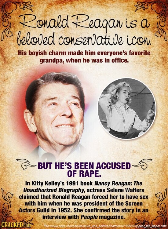 Ronald Reagan is a beloved conservative icon. His boyish charm made him everyone's favorite grandpa, when he was in office. BUT HE'S BEEN ACCUSED OF RAPE. In Kitty Kelley's 1991 book Nancy Reagan: The Unauthorized Biography, actress Selene Walters claimed that Ronald Reagan forced her to have sex with him when he was president of the Screen Actors Guild in 1952. She confirmed the story in an interview with People magazine. CRACKED COM http://www state com/articles/news_and_politics/chatterbox/1999/03/gipper_the_ripper.html