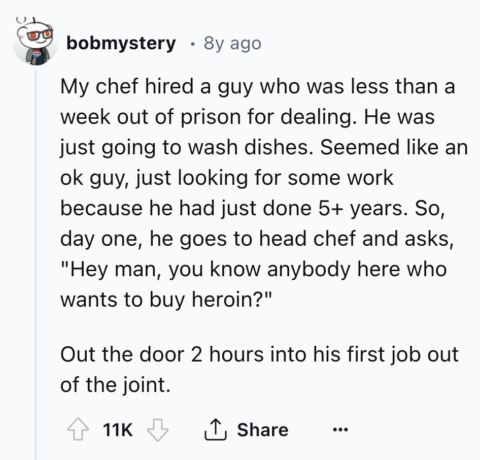 bobmystery 8y ago My chef hired a guy who was less than a week out of prison for dealing. Не was just going to wash dishes. Seemed like an ok guy, just looking for some work because he had just done 5+ years. So, day one, he goes to head chef and asks, Hey man, you know anybody here who wants to buy heroin? Out the door 2 hours into his first job out of the joint. 11K Share ... 