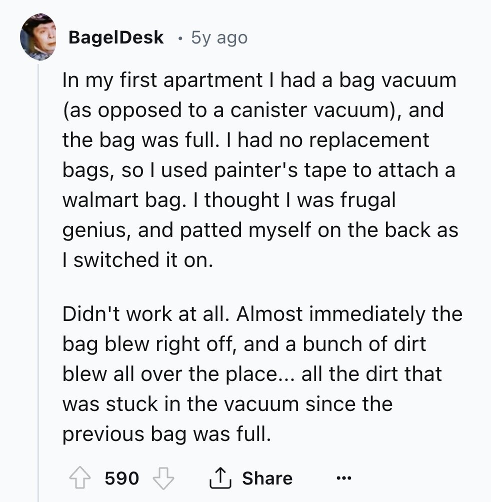 BagelDesk 5y ago In my first apartment I had a bag vacuum (as opposed to a canister vacuum), and the bag was full. I had no replacement bags, so I used painter's tape to attach a walmart bag. I thought I was frugal genius, and patted myself on the back as I switched it on. Didn't work at all. Almost immediately the bag blew right off, and a bunch of dirt blew all over the place... all the dirt that was stuck in the vacuum since the previous bag was full. 590 Share ... 