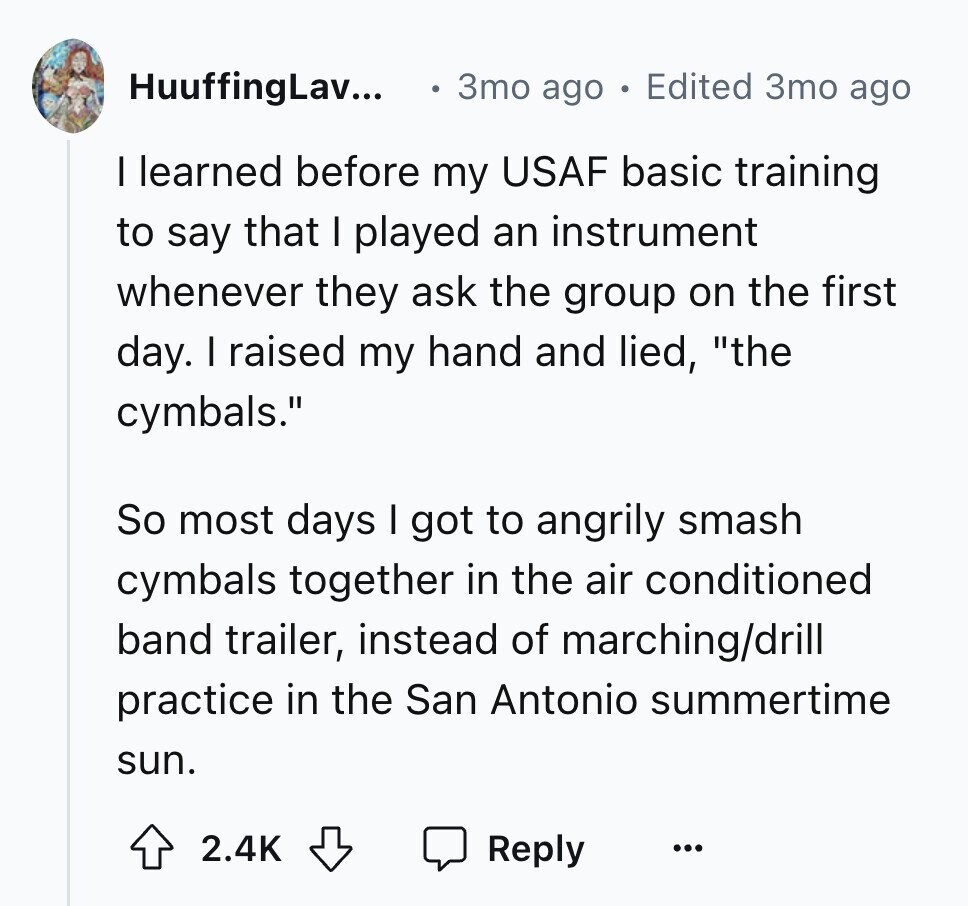 HuuffingLav... 3mo ago Edited 3то ago I learned before my USAF basic training to say that I played an instrument whenever they ask the group on the first day. I raised my hand and lied, the cymbals. So most days I got to angrily smash cymbals together in the air conditioned band trailer, instead of marching/drill practice in the San Antonio summertime sun. 2.4K Reply ...