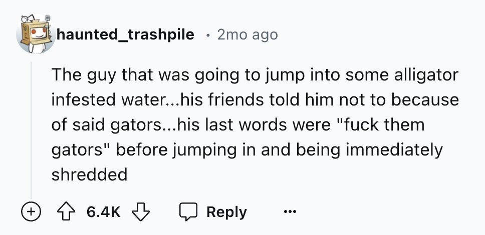 haunted_trashpile . 2mo ago The guy that was going to jump into some alligator infested water...his friends told him not to because of said gators...his last words were fuck them gators before jumping in and being immediately shredded + 6.4K Reply ...