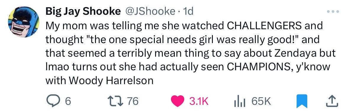 Big Jay Shooke @JShooke 1d My mom was telling me she watched CHALLENGERS and thought the one special needs girl was really good! and that seemed a terribly mean thing to say about Zendaya but Imao turns out she had actually seen CHAMPIONS, y'know with Woody Harrelson 6 76 3.1K 65K