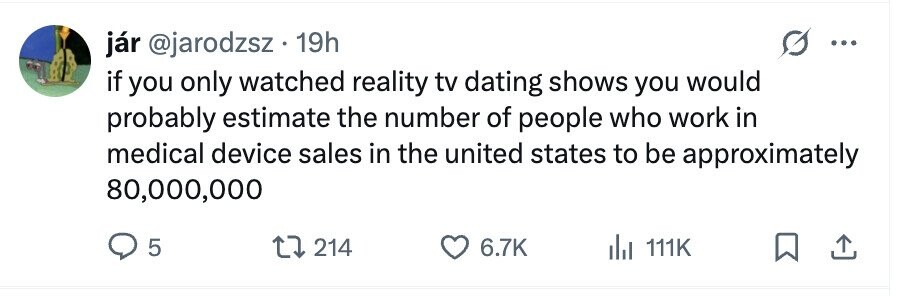 jár @jarodzsz 19h ... if you only watched reality tv dating shows you would probably estimate the number of people who work in medical device sales in the united states to be approximately 80,000,000 5 214 6.7K 111K