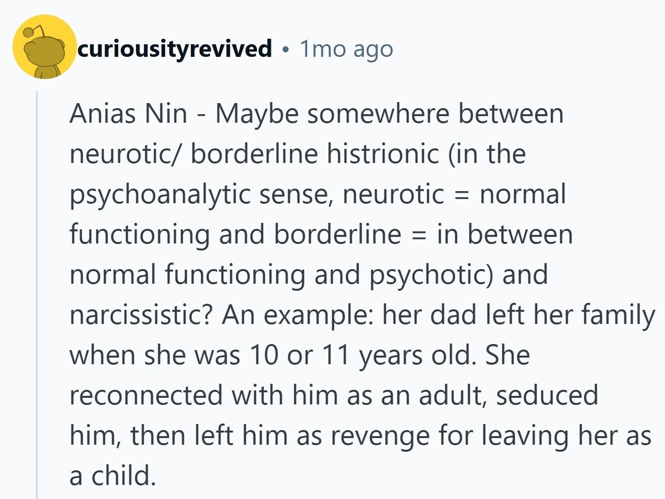 curiousityrevived 1mo ago Anias Nin - Maybe somewhere between neurotic/ borderline histrionic (in the psychoanalytic sense, neurotic = normal functioning and borderline = in between normal functioning and psychotic) and narcissistic? An example: her dad left her family when she was 10 or 11 years old. She reconnected with him as an adult, seduced him, then left him as revenge for leaving her as a child.