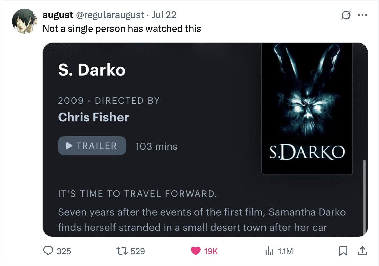 august @regularaugust Jul 22 S ... Not a single person has watched this S. Darko 2009 DIRECTED BY Chris Fisher TRAILER 103 mins S.DARKO IT'S TIME TO TRAVEL FORWARD. Seven years after the events of the first film, Samantha Darko finds herself stranded in a small desert town after her car 325 529 19K del 1.1M