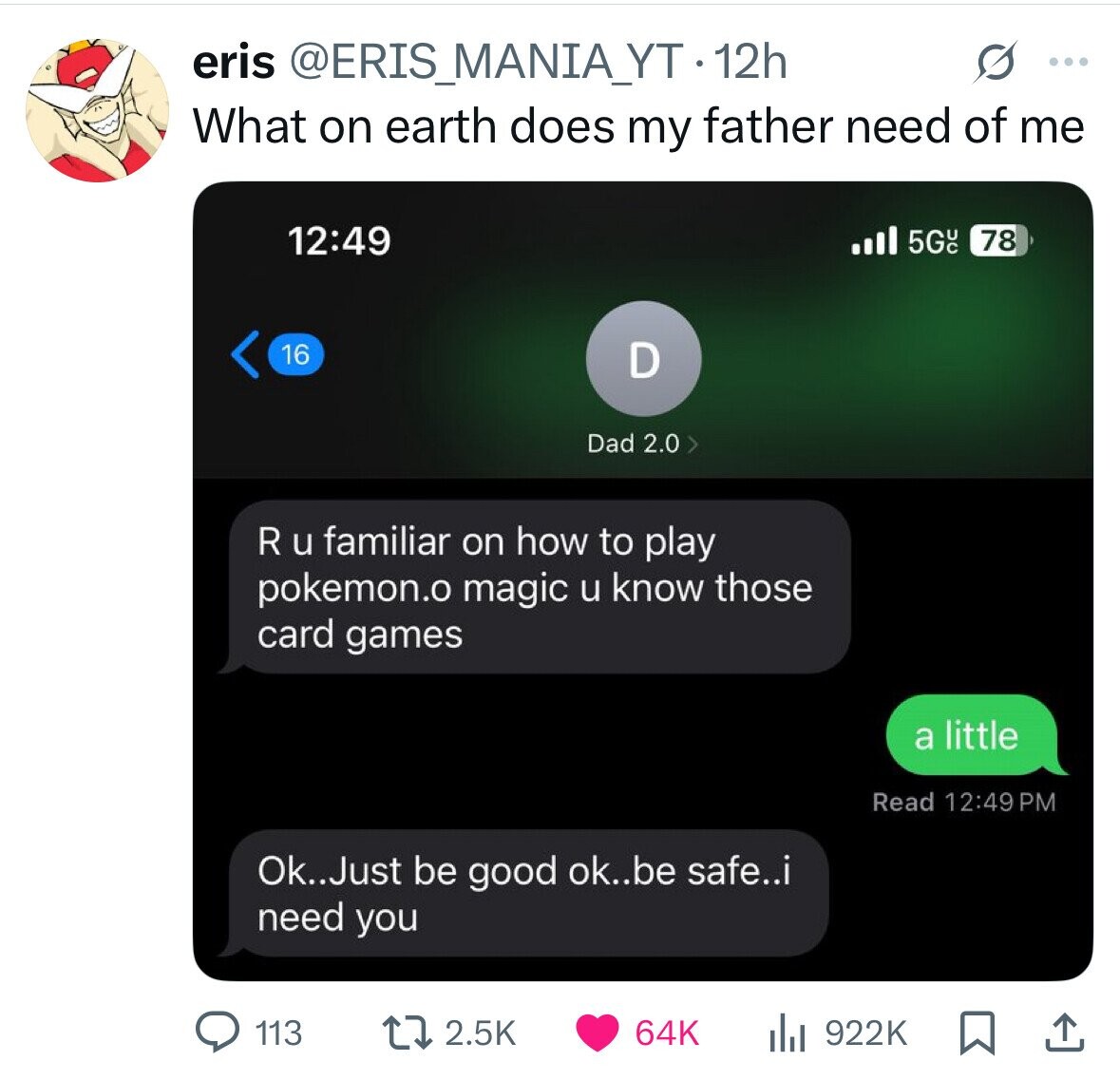 eris @ERIS_MANIA_YT-1 12h s ... What on earth does my father need of me 12:49 5GUC 78 16 D Dad 2.0 > R u familiar on how to play pokemon.o magic u know those card games a little Read 12:49 PM Ok..Just be good ok..be safe..i need you 64K 113 2.5K 922K 
