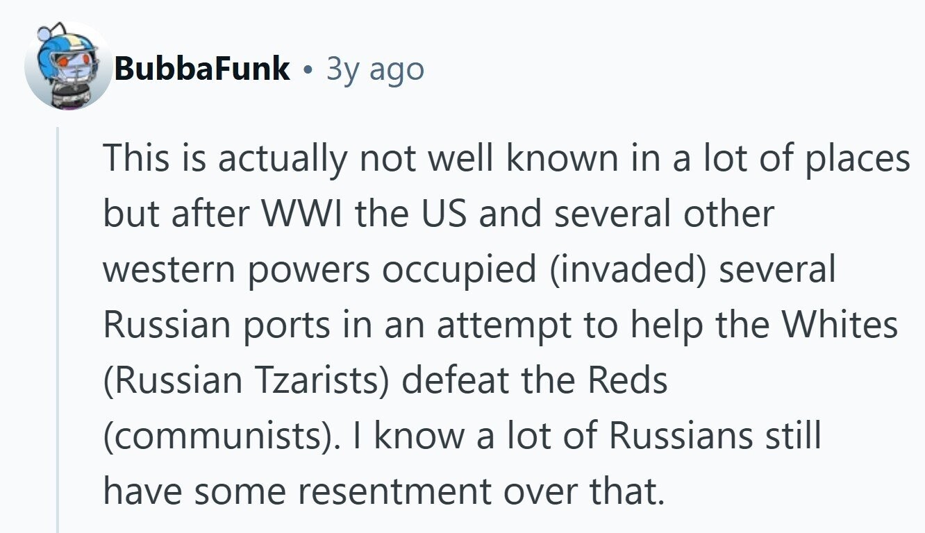 BubbaFunk C 3y ago This is actually not well known in a lot of places but after WWI the US and several other western powers occupied (invaded) several Russian ports in an attempt to help the Whites (Russian Tzarists) defeat the Reds (communists). I know a lot of Russians still have some resentment over that. 
