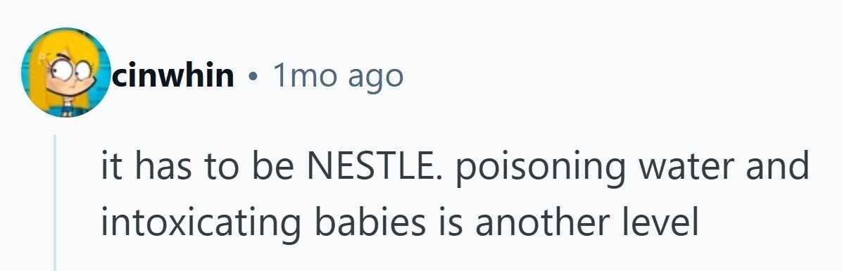 cinwhin . 1mo ago it has to be NESTLE. poisoning water and intoxicating babies is another level 