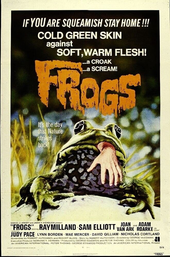 IF YOU ARE SQUEAMISH STAY HOME!!! COLD GREEN SKIN against SOFT, WARM FLESH! ...а CROAK FROGS ...a SCREAM! It's the day that Nature strikes back! JAMES H present FROGS SAMUEL z. ARKOFF and starring RAYMILLAND NICHOLSON -SAM ELLIOTT VAN ARK and ROARKE ADAM as JOAN Clint JUDY PACE LYNN BORDEN MAE MERCER - DAVID GILLIAM NICHOLAS CORTLAND Screenplay by ROBERT HUTCHISON and ROBERT BLEES . Story DV ROBERT HUTCHISON Directed by GEORGE McCOWAN Executive Producer NORMAN T. HERMAN Produced DV GEORGE COWARDS and PETER THOMAS COLOR try Movietab An AMERICAN INTERNATIONAL PETER THOMAS -GEORGE EDWARDS PRODUCTION An AMERICAN INTERNATIONAL Release 72/78 communt INTERNATIONAL