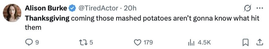 Alison Burke @TiredActor 20h ... Thanksgiving coming those mashed potatoes aren't gonna know what hit them 9 5 179 4.5K 