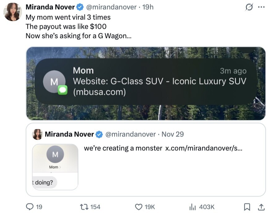 Miranda Nover @mirandanover 19h s ... My mom went viral 3 times The payout was like $100 Now she's asking for a G Wagon... Mom 3m ago Website: G-Class SUV - Iconic Luxury SUV M (mbusa.com) Miranda Nover @mirandanover . I Nov 29 we're creating a monster x.com/mirandanover/s... M Mom > doing? 19 154 19K 403K