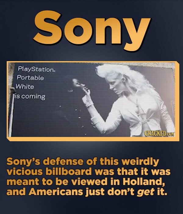 Sony PlayStation Portable _white lis coming CRACKED.COM Sony's defense of this weirdly vicious billboard was that it was meant to be viewed in Holland, and Americans just don't get it.