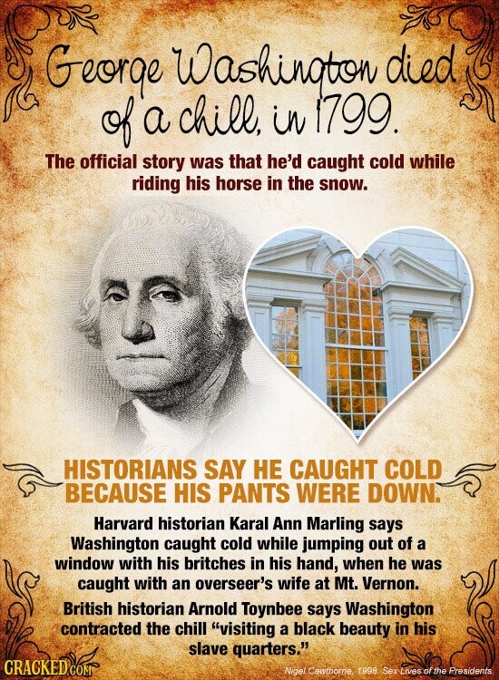 George Washington died of a chill, in 1799. The official story was that he'd caught cold while riding his horse in the snow. HISTORIANS SAY НЕ CAUGHT COLD BECAUSE HIS PANTS WERE DOWN. Harvard historian Karal Ann Marling says Washington caught cold while jumping out of a window with his britches in his hand, when he was caught with an overseer's wife at Mt. Vernon. British historian Arnold Toynbee says Washington contracted the chill visiting a black beauty in his slave quarters. CRACKED COM Nigel Cawthorne 1998 Sex Lives of the Presidents