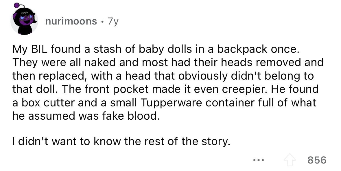 nurimoons . 7y My BIL found a stash of baby dolls in a backpack once. They were all naked and most had their heads removed and then replaced, with a head that obviously didn't belong to that doll. The front pocket made it even creepier. Не found a box cutter and a small Tupperware container full of what he assumed was fake blood. I didn't want to know the rest of the story. ... 856