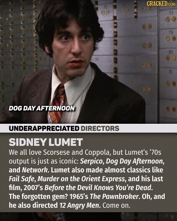 CRACKED.COM 73 79 85 91 DOG DAY AFTERNOON UNDERAPPRECIATED DIRECTORS SIDNEY LUMET We all love Scorsese and Coppola, but Lumet's '70s output is just as iconic: Serpico, Dog Day Afternoon, and Network. Lumet also made almost classics like Fail Safe, Murder on the Orient Express, and his last film, 2007's Before the Devil Knows You're Dead. The forgotten gem? 1965's The Pawnbroker. Oh, and he also directed 12 Angry Men. Come on.