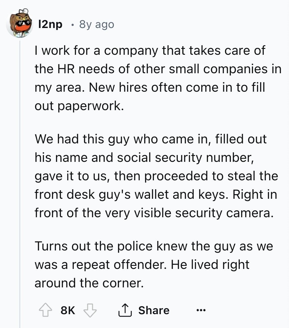 12пр 8y ago I work for a company that takes care of the HR needs of other small companies in my area. New hires often come in to fill out paperwork. We had this guy who came in, filled out his name and social security number, gave it to us, then proceeded to steal the front desk guy's wallet and keys. Right in front of the very visible security camera. Turns out the police knew the guy as we was a repeat offender. Не lived right around the corner. 8K Share ... 