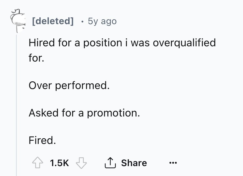 [deleted] 5y ago Hired for a position i was overqualified for. Over performed. Asked for a promotion. Fired. 1.5K Share ... 