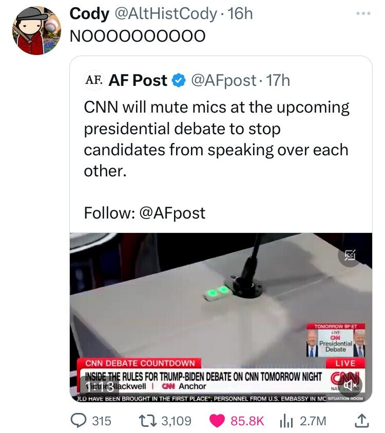 Cody @AltHistCody-16h NOOOOOOOOOO AF. AF Post @AFpost. 17h CNN will mute mics at the upcoming presidential debate to stop candidates from speaking over each other. Follow: @AFpost 22 TOMORROW 9P ET LIVE CNN Presidential Debate CNN DEBATE COUNTDOWN LIVE INSIDE THE RULES FOR TRUMP-BIDEN DEBATE ON CNN TOMORROW NIGHT CNN 1:1 3 lackwell I CNN Anchor NAS .50 LO HAVE BEEN BROUGHT IN THE FIRST PLACE. PERSONNEL FROM U.S. EMBASSY IN MC SITUATION ROOM 315 3,109 85.8K 2.7M 