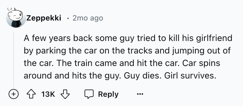 Zeppekki o 2mo ago A few years back some guy tried to kill his girlfriend by parking the car on the tracks and jumping out of the car. The train came and hit the car. Car spins around and hits the guy. Guy dies. Girl survives. + 13K Reply ...