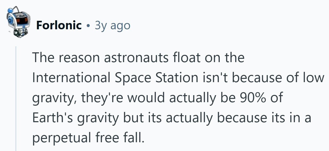 Forlonic . 3y ago The reason astronauts float on the International Space Station isn't because of low gravity, they're would actually be 90% of Earth's gravity but its actually because its in a perpetual free fall.