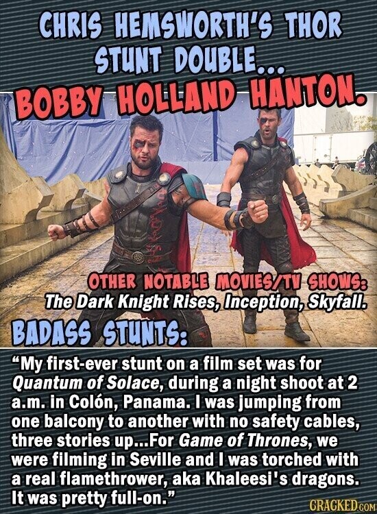 CHRIS HEMSWORTH'S THOR STUNT DOUBLE... BOBBY HOLLAND HANTON. OTHER NOTABLE MOVIES/TV SHOWS: The Dark Knight Rises, Inception, Skyfall. BADASS STUNTS: My first-ever stunt on a film set was for Quantum of Solace, during a night shoot at 2 a.m. in Colón, Panama. I was jumping from one balcony to another with no safety cables, three stories up...For Game of Thrones, we were filming in Seville and I was torched with a real flamethrower, aka Khaleesi's dragons. It was pretty full-on. CRACKED.COM