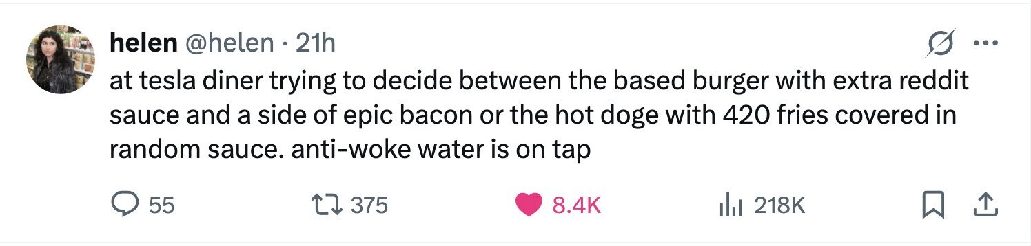 helen @helen . 21h ... at tesla diner trying to decide between the based burger with extra reddit sauce and a side of epic bacon or the hot doge with 420 fries covered in random sauce. anti-woke water is on tap 55 375 8.4K 218K