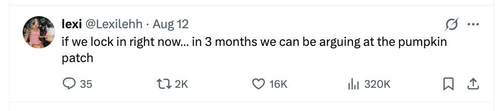 lexi @Lexilehh Aug 12 ... if we lock in right now... in 3 months we can be arguing at the pumpkin patch 35 2K 16K del 320K 