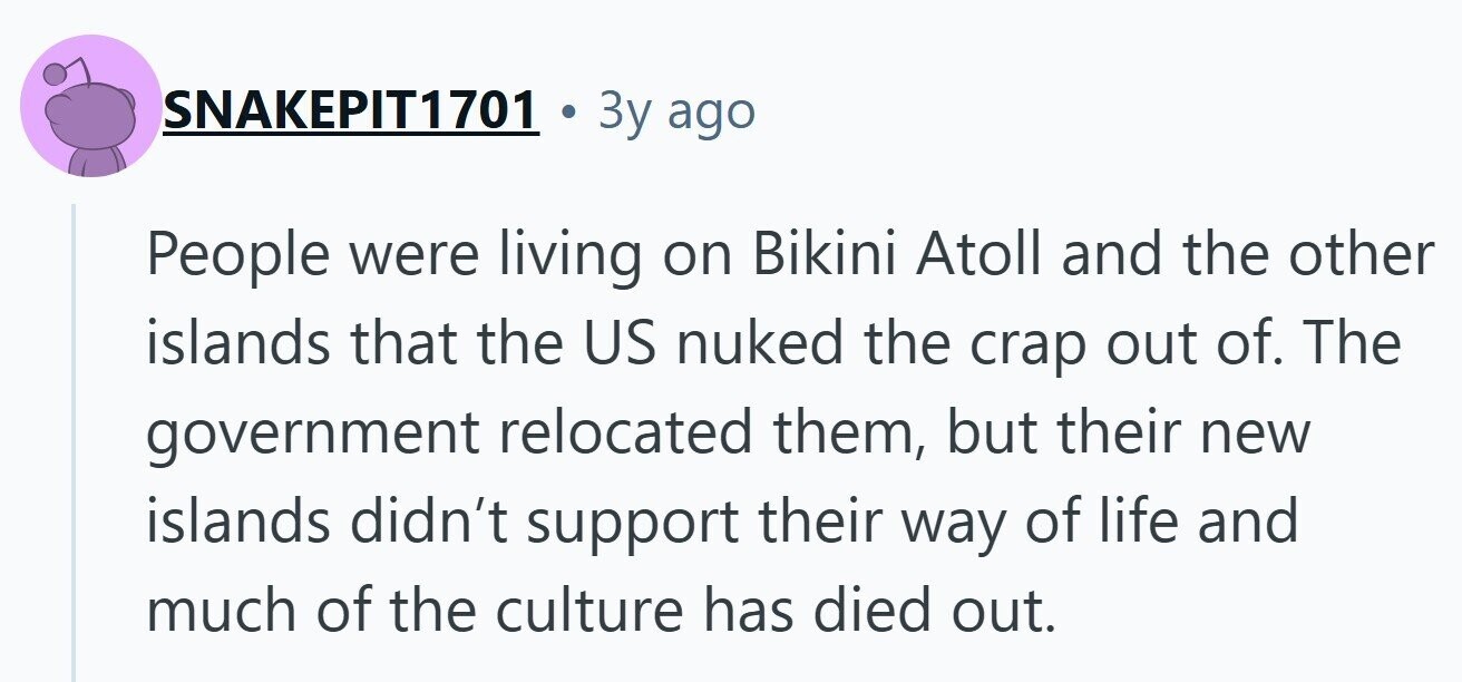 SNAKEPIT1701 Зу ago People were living on Bikini Atoll and the other islands that the US nuked the crap out of. The government relocated them, but their new islands didn't support their way of life and much of the culture has died out. 