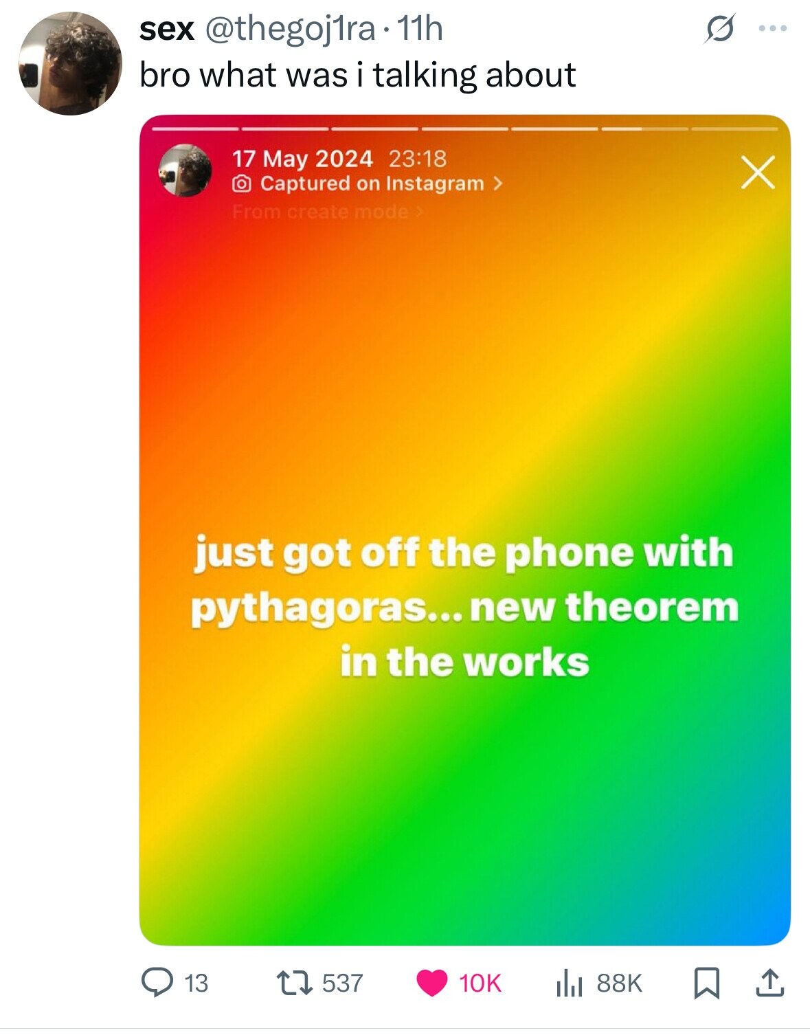 sex @thegoj1ra 11h S ... bro what was i talking about 17 May 2024 23:18 X Captured on Instagram > From create mode > just got off the phone with pythagoras... new theorem in the works 13 537 10K 88K 