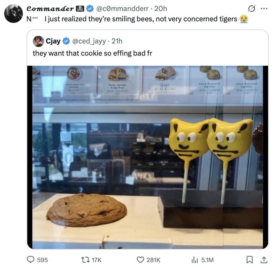 Commander @commandderr.2 20h G ... N*** I just realized they're smiling bees, not very concerned tigers Cjay @ced_jayy.21h they want that cookie so effing bad fr Kale & Kale & Mushroom - State Cat Kaven TORRY fee ***** Exp RISAS & TAX Nine ALPEAUT DELIX DESE BAKER 128.8 - NOS 3:31 DI ... - - 595 17K 281K 5.1M 