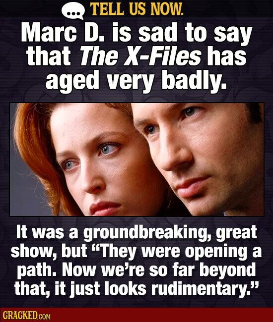 TELL US NOW. ... Marc D. is sad to say that The X-Files has aged very badly. It was a groundbreaking, great show, but They were opening a path. Now we're so far beyond that, it just looks rudimentary. CRACKED.COM
