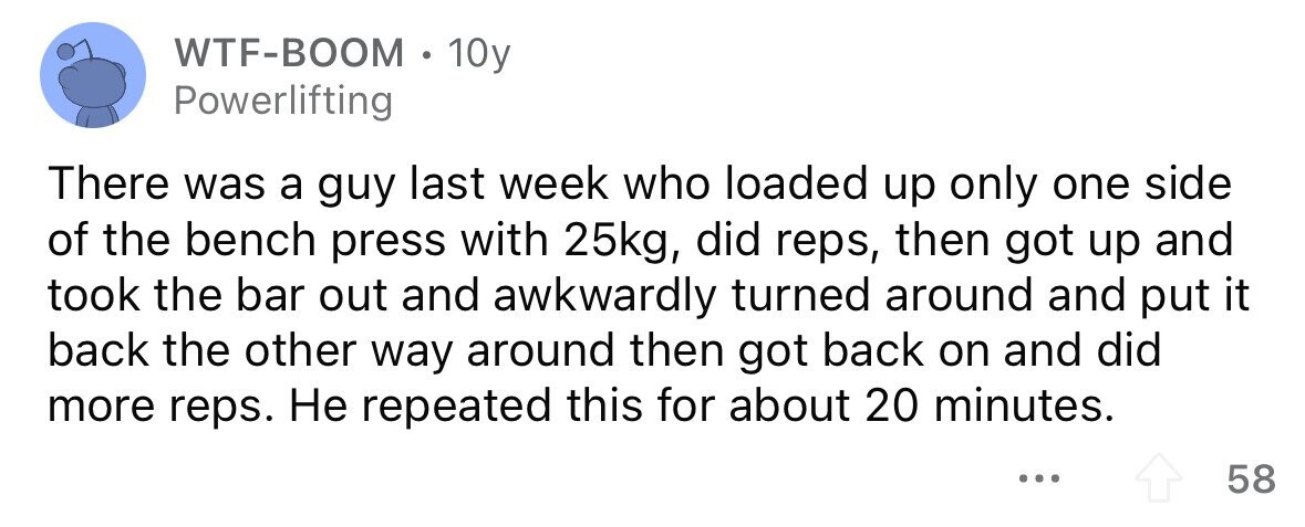 WTF-BOOM . 1 10y Powerlifting There was a guy last week who loaded up only one side of the bench press with 25kg, did reps, then got up and took the bar out and awkwardly turned around and put it back the other way around then got back on and did more reps. Не repeated this for about 20 minutes. ... 58