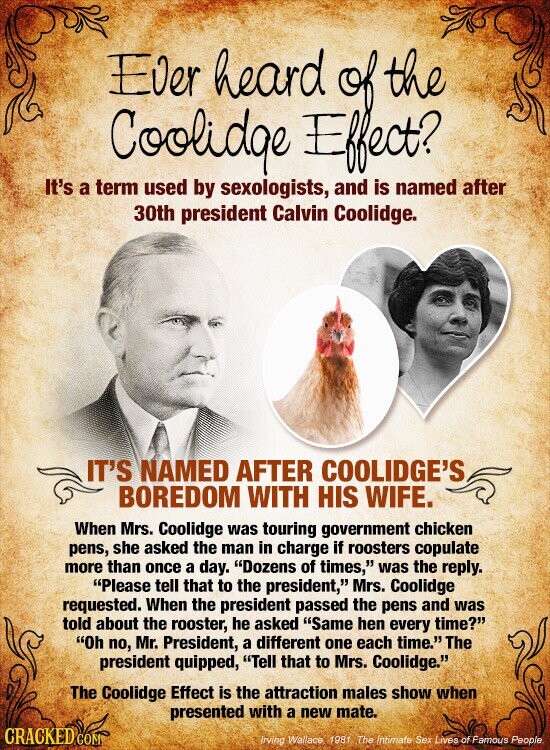 Ever heard the Coolidge dejection It's a term used by sexologists, and is named after 30th president Calvin Coolidge. IT'S NAMED AFTER COOLIDGE'S BOREDOM WITH HIS WIFE. When Mrs. Coolidge was touring government chicken pens, she asked the man in charge if roosters copulate more than once a day. Dozens of times, was the reply. Please tell that to the president, Mrs. Coolidge requested. When the president passed the pens and was told about the rooster, he asked Same hen every time? Oh no, Mr. President, a different one each time. The president quipped, Tell that to Mrs. Coolidge. The