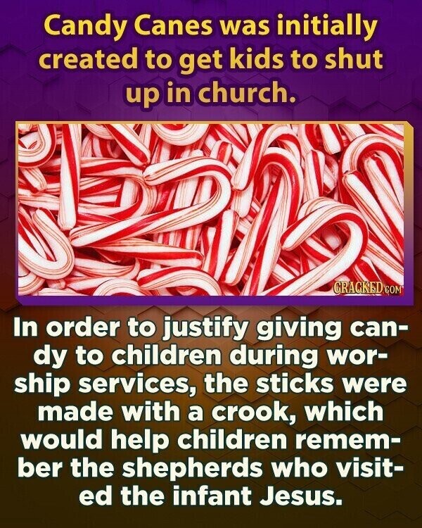 Candy Canes was initially created to get kids to shut up in church. CRACKED.COM In order to justify giving can- dy to children during wor- ship services, the sticks were made with a crook, which would help children remem- ber the shepherds who visit- ed the infant Jesus.
