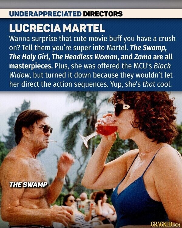 UNDERAPPRECIATED DIRECTORS LUCRECIA MARTEL Wanna surprise that cute movie buff you have a crush on? Tell them you're super into Martel. The Swamp, The Holy Girl, The Headless Woman, and Zama are all masterpieces. Plus, she was offered the MCU's Black Widow, but turned it down because they wouldn't let her direct the action sequences. Yup, she's that cool. THE SWAMP CRACKED.COM