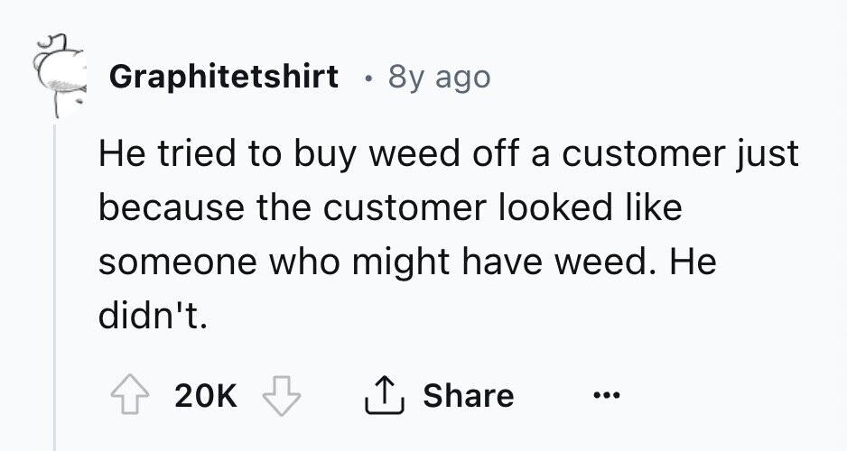 Graphitetshirt 8y ago Не tried to buy weed off a customer just because the customer looked like someone who might have weed. Не didn't. 20K Share ... 