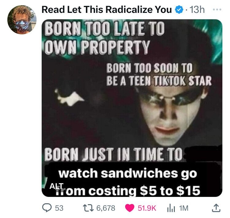 Read Let This Radicalize You 13h ... BORN TOO LATE TO OWN PROPERTY BORN TOO SOON TO BE A TEEN TIKTOK STAR BORN JUST IN TIME TO watch sandwiches go ALT from costing $5 to $15 53 6,678 51.9K 1M 