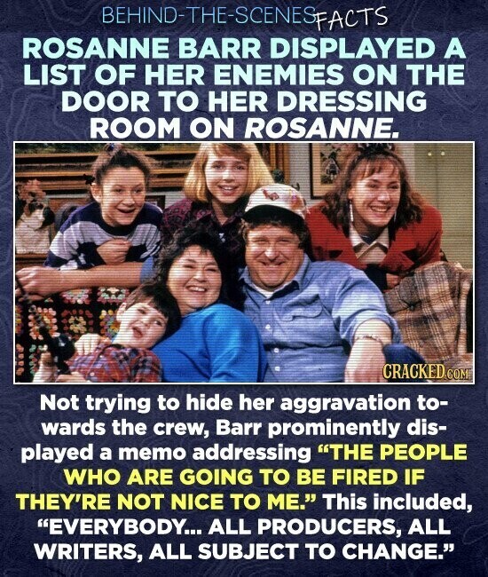 BEHIND-THE-SCENES SFACTS ROSANNE BARR DISPLAYED A LIST OF HER ENEMIES ON THE DOOR TO HER DRESSING ROOM ON ROSANNE. CRACKED.COM Not trying to hide her aggravation to- wards the crew, Barr prominently dis- played a memo addressing THE PEOPLE WHO ARE GOING TO BE FIRED IF THEY'RE NOT NICE TO ME. This included, EVERYBODY... ALL PRODUCERS, ALL WRITERS, ALL SUBJECT TO CHANGE.