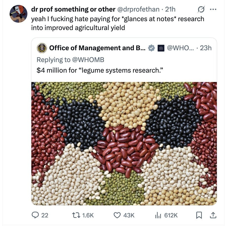 O ... dr prof something or other @drprofethan . 21h yeah I fucking hate paying for *glances at notes* research into improved agricultural yield Office of Management and В... ENT @WHO... . 23h Replying to @WHOMB $4 million for legume systems research. 22 1.6K 43K del 612K