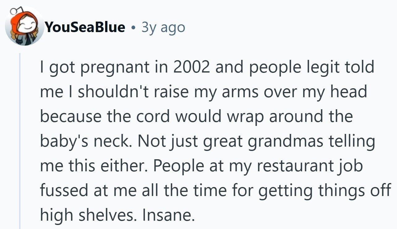 YouSeaBlue & 3y ago I got pregnant in 2002 and people legit told me I shouldn't raise my arms over my head because the cord would wrap around the baby's neck. Not just great grandmas telling me this either. People at my restaurant job fussed at me all the time for getting things off high shelves. Insane.