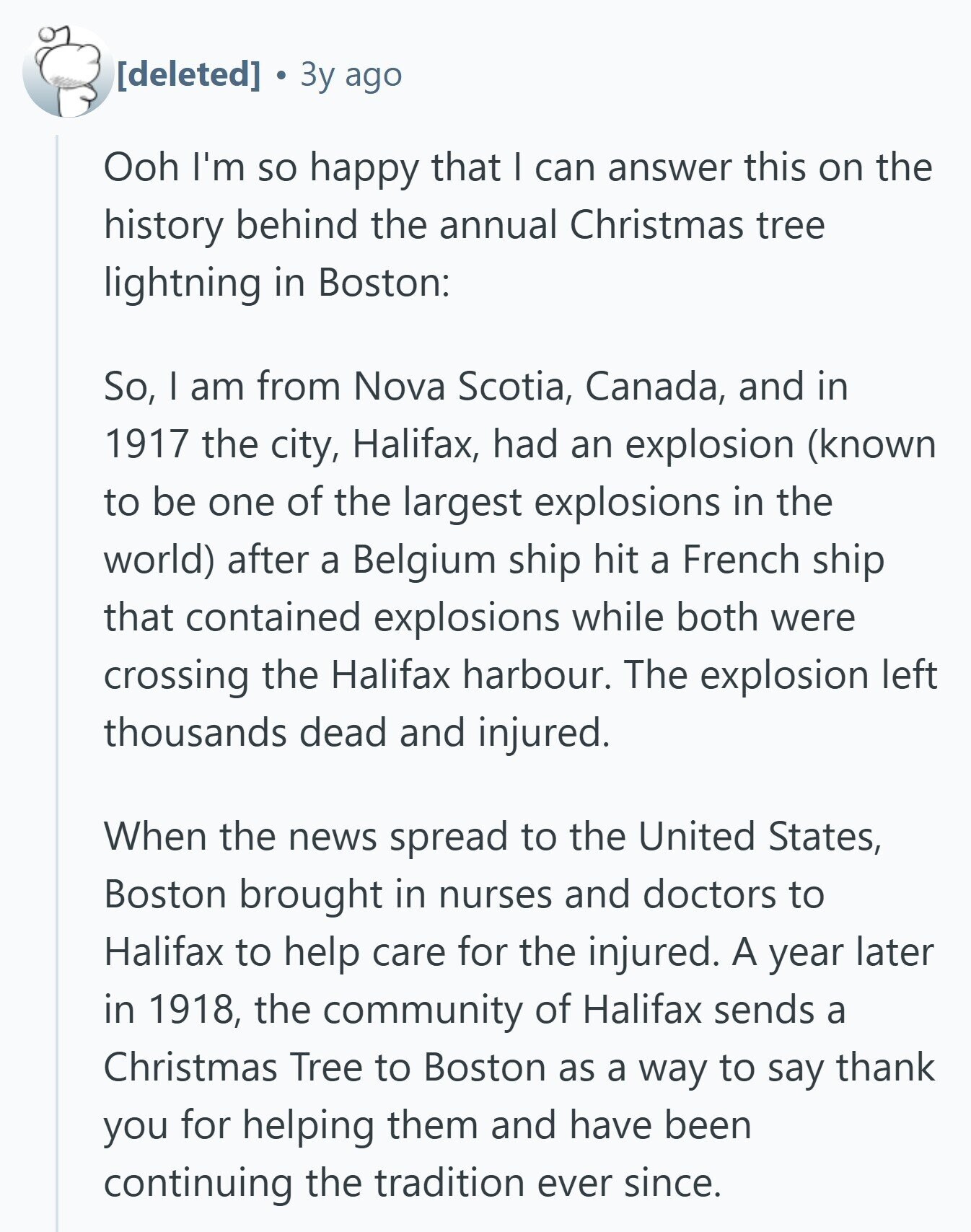  Зу ago Ooh I'm so happy that I can answer this on the history behind the annual Christmas tree lightning in Boston: So, I am from Nova Scotia, Canada, and in 1917 the city, Halifax, had an explosion (known to be one of the largest explosions in the world) after a Belgium ship hit a French ship that contained explosions while both were crossing the Halifax harbour. The explosion left thousands dead and injured. When the news spread to the United States, Boston brought in nurses and doctors to Halifax to help care for the injured. A year later 