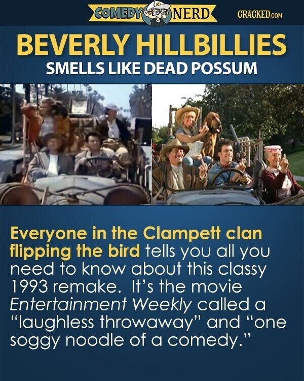 COMEDY NERD CRACKED.COM BEVERLY HILLBILLIES SMELLS LIKE DEAD POSSUM Everyone in the Clampett clan flipping the bird tells you all you need to know about this classy 1993 remake. It's the movie Entertainment Weekly called a laughless throwaway and one soggy noodle of a comedy.