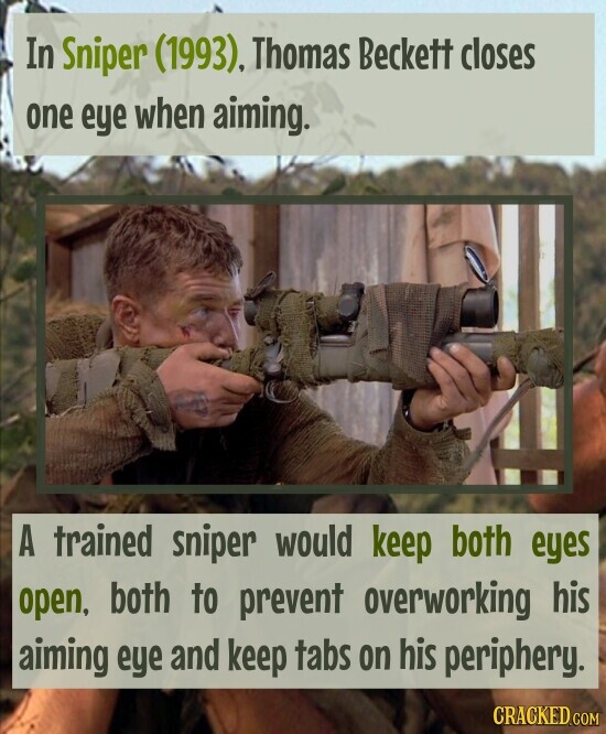 In Sniper (1993), Thomas Beckett closes one eye when aiming. A trained sniper would keep both eyes open, both to prevent overworking his aiming eye and keep tabs on his periphery. CRACKED.COM