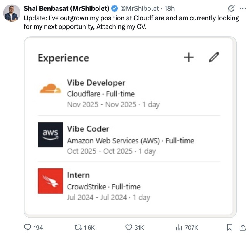 Shai Benbasat (MrShibolet) @MrShibolet 18h G ... Update: I've outgrown my position at Cloudflare and am currently looking for my next opportunity, Attaching my CV. + Experience Vibe Developer Cloudflare - Full-time Nov 2025 -Nov 2025 1 day Vibe Coder aws Amazon Web Services (AWS) - Full-time Oct 2025 - Oct 2025.1 day Intern CrowdStrike - F Full-time Jul 2024 - Jul 2024 1 day 194 1.6K 31K de 707K 