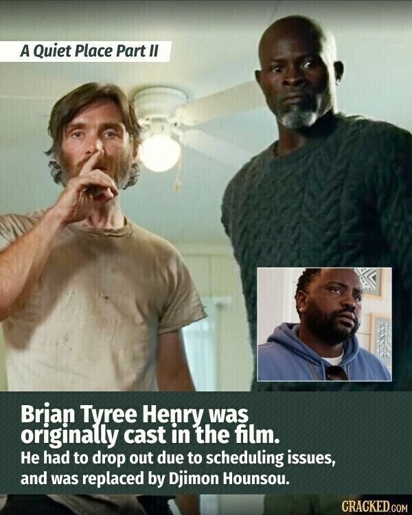 A Quiet Place Part II Brian Tyree Henry was originally cast in the film. Не had to drop out due to scheduling issues, and was replaced by Djimon Hounsou. CRACKED.COM