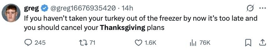greg @greg16676935420. 14h ... If you haven't taken your turkey out of the freezer by now it's too late and you should cancel your Thanksgiving plans 245 71 1.6K 76K 