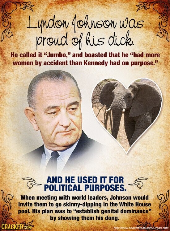 Lyndon Johnson was proud of his dick. Не called it Jumbo, and boasted that he had more women by accident than Kennedy had on purpose. AND НЕ USED IT FOR POLITICAL PURPOSES. When meeting with world leaders, Johnson would invite them to go skinny-dipping in the White House pool. His plan was to establish genital dominance by showing them his dong. CRACKED COM http //www badettitudes com/Organ.html