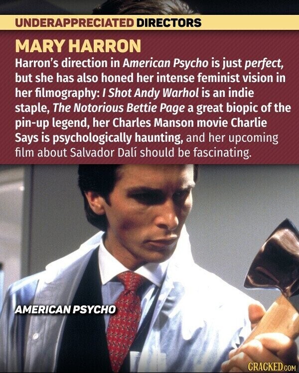 UNDERAPPRECIATED DIRECTORS MARY HARRON Harron's direction in American Psycho is just perfect, but she has also honed her intense feminist vision in her filmography: I Shot Andy Warhol is an indie staple, The Notorious Bettie Page a great biopic of the pin-up legend, her Charles Manson movie Charlie Says is psychologically haunting, and her upcoming film about Salvador Dalí should be fascinating. AMERICAN PSYCHO CRACKED.COM